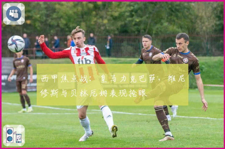 西甲焦点战：皇马力克巴萨，维尼修斯与贝林厄姆表现抢眼