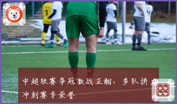 中超联赛争冠激战正酣，多队拼力冲刺赛季荣誉