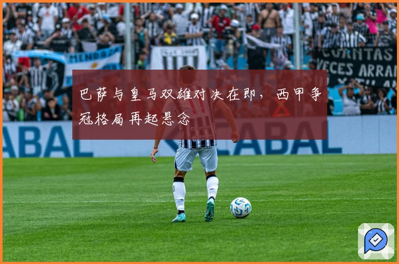 巴萨与皇马双雄对决在即，西甲争冠格局再起悬念