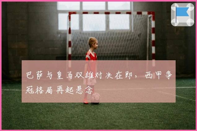 巴萨与皇马双雄对决在即，西甲争冠格局再起悬念