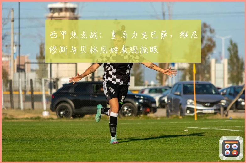 西甲焦点战：皇马力克巴萨，维尼修斯与贝林厄姆表现抢眼