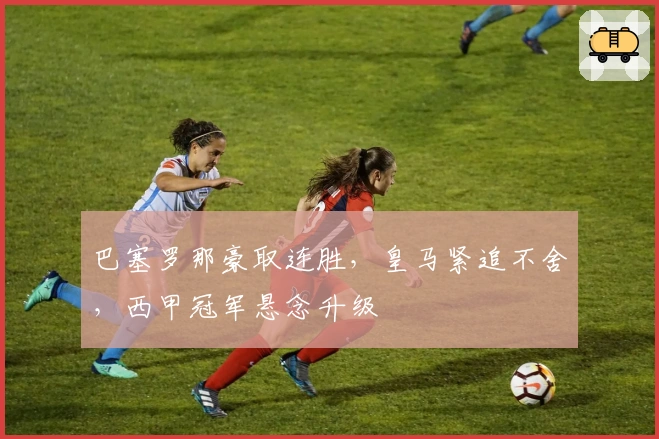 巴塞罗那豪取连胜，皇马紧追不舍，西甲冠军悬念升级