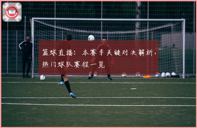 篮球直播：本赛季关键对决解析，热门球队赛程一览