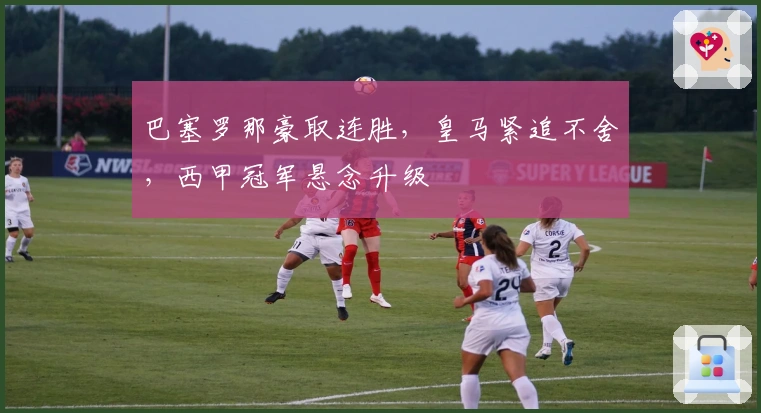 巴塞罗那豪取连胜，皇马紧追不舍，西甲冠军悬念升级