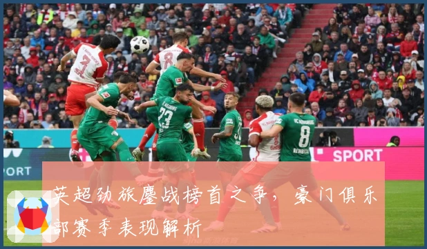 英超劲旅鏖战榜首之争,豪门俱乐部赛季表现解析