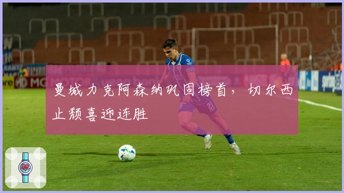 曼城力克阿森纳巩固榜首，切尔西止颓喜迎连胜