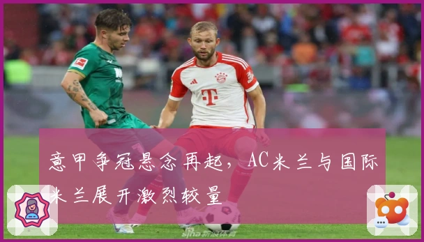 意甲争冠悬念再起，AC米兰与国际米兰展开激烈较量